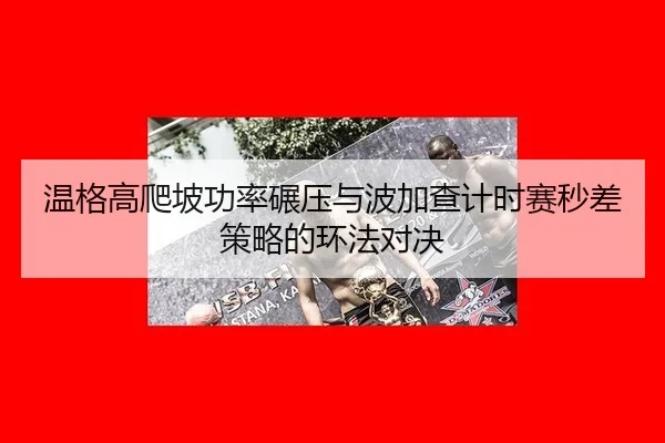 wen-ge-gao-pa-po-gong-lv-nian-ya-yu-bo-jia-cha-ji-shi-sai-miao-cha-ce-lve-de-huan-fa-dui-jue-3-356.jpg