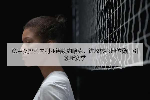 意甲女排科内利亚诺续约哈克，进攻核心地位稳固引领新赛季