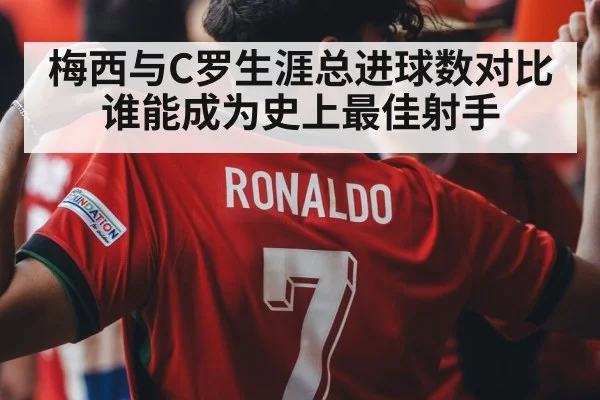 梅西与C罗生涯总进球数对比谁能成为史上最佳射手